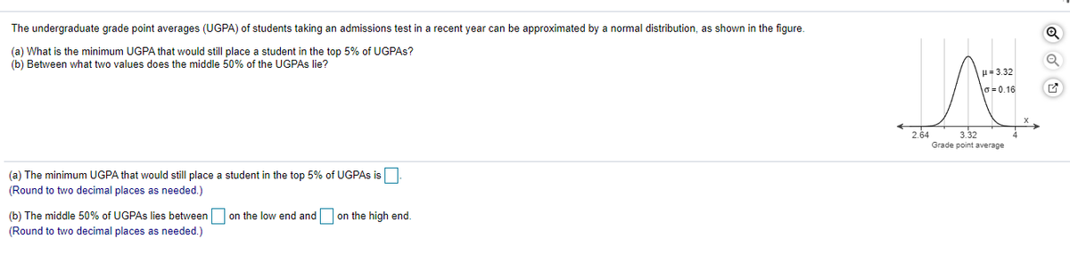 The undergraduate grade point averages (UGPA) of students taking an admissions test in a recent year can be approximated by a normal distribution, as shown in the figure.
(a) What is the minimum UGPA that would still place a student in the top 5% of UGPAS?
(b) Between what two values does the middle 50% of the UGPAS lie?
H= 3.32
o=0.16
2.64
3.32
Grade point average
(a) The minimum UGPA that would still place a student in the top 5% of UGPAS is
(Round to two decimal places as needed.)
(b) The middle 50% of UGPAS lies between on the low end and
on the high end.
(Round to two decimal places as needed.)
