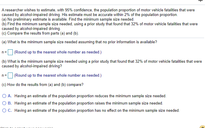 A researcher wishes to estimate, with 95% confidence, the population proportion of motor vehicle fatalities that were
caused by alcohol-impaired driving. His estimate must be accurate within 2% of the population proportion.
(a) No preliminary estimate is available. Find the minimum sample size needed.
(b) Find the minimum sample size needed, using a prior study that found that 32% of motor vehicle fatalities that were
caused by alcohol-impaired driving.
(c) Compare the results from parts (a) and (b).
(a) What is the minimum sample size needed assuming that no prior information is available?
n =
(Round up to the nearest whole number as needed.)
(b) What is the minimum sample size needed using a prior study that found that 32% of motor vehicle fatalities that were
caused by alcohol-impaired driving?
(Round up to the nearest whole number as needed.)
n=
(c) How do the results from (a) and (b) compare?
O A. Having an estimate of the population proportion reduces the minimum sample size needed.
O B. Having an estimate of the population proportion raises the minimum sample size needed.
OC. Having an estimate of the population proportion has no effect on the minimum sample size needed.
