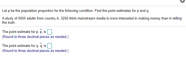 Let p be the population proportion for the following condition. Find the point estimates for p and q.
A study of 5000 adults from country A, 3256 think mainstream media is more interested in making money than in telling
the truth.
The point estimate for p. p, is
(Round to three decimal places as needed.)
The point estimate for q, q, is
(Round to three decimal places as needed.)
