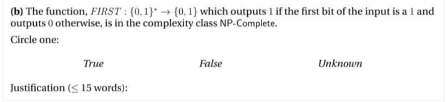 (b) The function, FIRST : {0, 1} {0, 1} which outputs 1 if the first bit of the input is a 1 and
outputs 0 otherwise, is in the complexity class NP-Complete.
Circle one:
True
False
Unknown
Justification (< 15 words):
