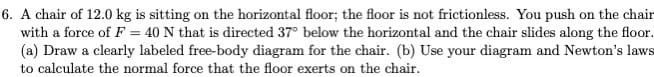 6. A chair of 12.0 kg is sitting on the horizontal floor; the floor is not frictionless. You push on the chair
with a force of F = 40 N that is directed 37° below the horizontal and the chair slides along the floor.
(a) Draw a clearly labeled free-body diagram for the chair. (b) Use your diagram and Newton's laws
to calculate the normal force that the floor exerts on the chair.
