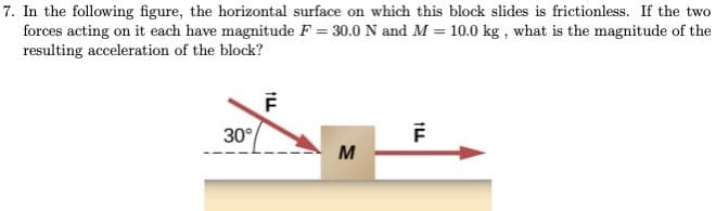 7. In the following figure, the horizontal surface on which this block slides is frictionless. If the two
forces acting on it each have magnitude F = 30.0 N and M = 10.0 kg , what is the magnitude of the
resulting acceleration of the block?
30°
M
