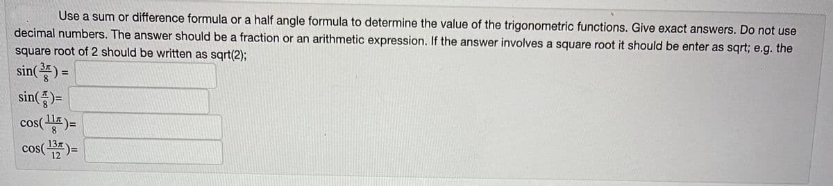 Use a sum or difference formula or a half angle formula to determine the value of the trigonometric functions. Give exact answers. Do not use
decimal numbers. The answer should be a fraction or an arithmetic expression. If the answer involves a square root it should be enter as sqrt; e.g. the
square root of 2 should be written as sqrt(2);
3π
sin( ³ ) =
sin()=
cos( 117 ) =
8
13л
cos( ¹37 )=
12