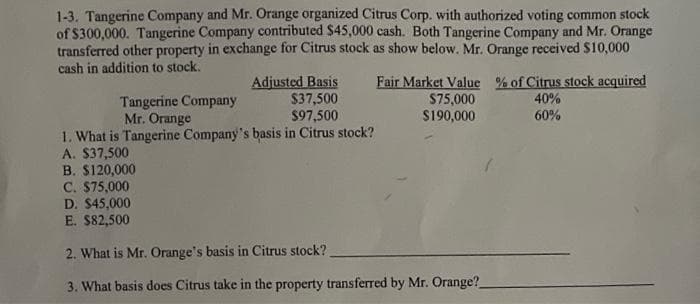 1-3. Tangerine Company and Mr. Orange organized Citrus Corp. with authorized voting common stock
of $300,000. Tangerine Company contributed $45,000 cash. Both Tangerine Company and Mr. Orange
transferred other property in exchange for Citrus stock as show below. Mr. Orange received $10,000
cash in addition to stock.
Adjusted Basis
$37,500
$97,500
1. What is Tangerine Company's basis in Citrus stock?
A. $37,500
B. $120,000
C. $75,000
Tangerine Company
Mr. Orange
Fair Market Value % of Citrus stock acquired
$75,000
$190,000
40%
60%
D. $45,000
E. $82,500
2. What is Mr. Orange's basis in Citrus stock?
3. What basis does Citrus take in the property transferred by Mr. Orange?