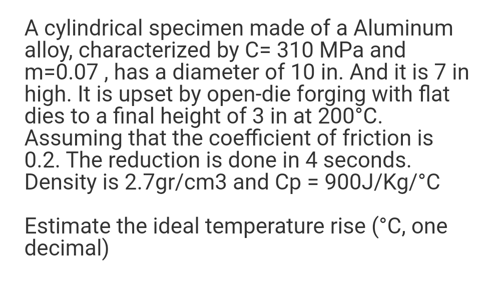 A cylindrical specimen made of a Aluminum
alloy, characterized by C= 310 MPa and
m=0.07, has a diameter of 10 in. And it is 7 in
high. It is upset by open-die forging with flat
dies to a final height of 3 in at 200°C.
Assuming that the coefficient of friction is
0.2. The reduction is done in 4 seconds.
Density is 2.7gr/cm3 and Cp = 900J/Kg/°C
Estimate the ideal temperature rise (°C, one
decimal)