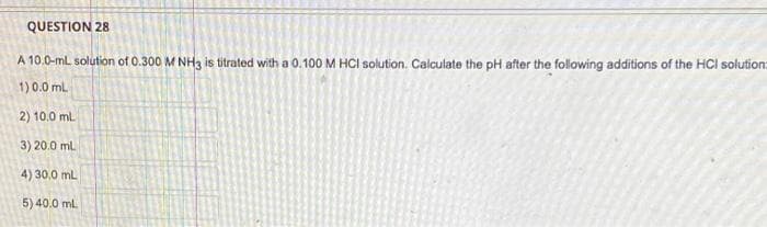 QUESTION 28
A 10.0-ml solution of 0.300 M NH3 is titrated with a 0.100 M HCI solution. Calculate the pH after the following additions of the HCI solution
1) 0.0 mL
2) 10.0 mL
3) 20.0 mL
4)
30,0 mL
5) 40.0 mL