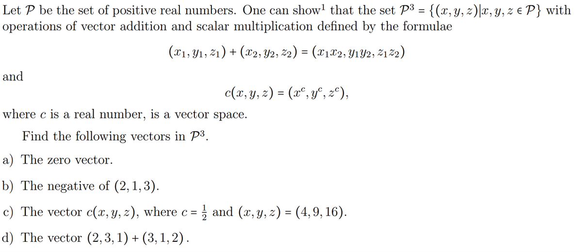 Let P be the set of positive real numbers. One can show that the set P³ = {(x, y, z)|x, y, z € P} with
operations of vector addition and scalar multiplication defined by the formulae
(x₁, y₁, 21) + (x2, Y2, Z₂) = (x1x2, Y1Y2, Z122)
and
c(x, y, z) = (xº, y, zº),
where c is a real number, is a vector space.
Find the following vectors in P³.
a) The zero vector.
b) The negative of (2,1,3).
c) The vector c(x, y, z), where c =
d) The vector (2,3,1) + (3, 1, 2).
and (x, y, z) = (4,9, 16).