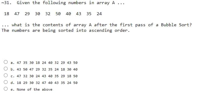 ~31. Given the following numbers in array A
18 47 29 30 32 50 40 43 35 24
... what is the contents of array A after the first pass of a Bubble Sort?
The numbers are being sorted into ascending order.
a. 47 35 30 18 24 40 32 29 43 50
b. 43 50 47 29 32 35 24 18 30 40
c. 47 32 30 24 43 40 35 29 18 50
d. 18 29 30 32 47 40 43 35 24 50
...
Oe. None of the above