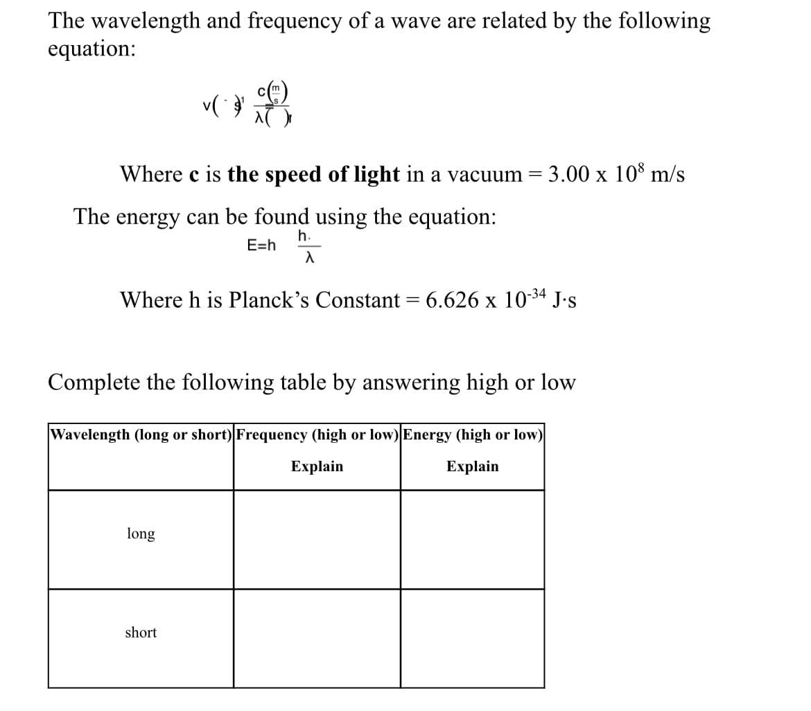 The wavelength and frequency of a wave are related by the following
equation:
v( - ))¹
Where c is the speed of light in a vacuum
The energy can be found using the equation:
h.
E=h
λ
8
long
=
Where h is Planck's Constant = 6.626 x 10-³4 J.s
short
Complete the following table by answering high or low
Wavelength (long or short) Frequency (high or low) Energy (high or low)
Explain
Explain
3.00 x 108 m/s