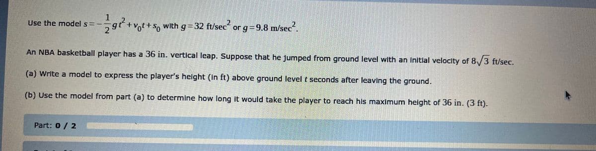 Use the model s = -
1279²2²
²2²+v₁t+s with g=32 ft/sec² 2
Part: 0 / 2
with g=32 ft/sec or g=9.8 m/sec
An NBA basketball player has a 36 in. vertical leap. Suppose that he jumped from ground level with an initial velocity of 8√3 ft/sec.
(a) Write a model to express the player's height (in ft) above ground level t seconds after leaving the ground.
(b) Use the model from part (a) to determine how long it would take the player to reach his maximum height of 36 in. (3 ft).
BE