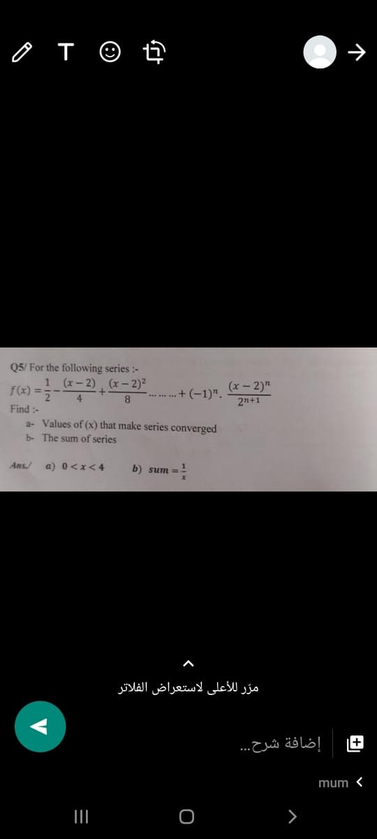 Q5/ For the following series :-
f(x) =
(x- 2) (x- 2)²
+
(x - 2)"
4
........+ (-1)".
2n+1
Find :-
a- Values of (x) that make series converged
b- The sum of series
Ans/
a) 0<x<4
b) sum =
مرّ للأعلى لاستعراض الفلاتر
+
إضافة شرح. . .
mum <
V
