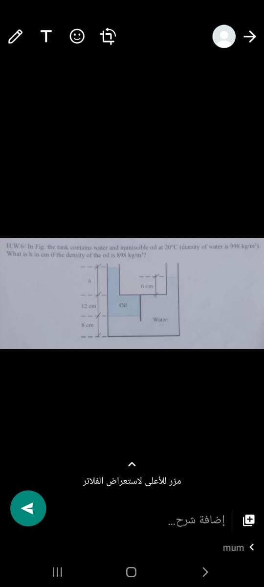 H.W.6/ In Fig the tank contains water and immiscible oil at 20°C (density of water is 998 kg/m').
What is h in cm if the density of the oil is 898 kg/m?
6 cm
12 cm
Oil
Water
8 cm
مرّ للأعلى لاستعراض الفلاتر
+
إضافة شرح. . .
mum <
II
V
