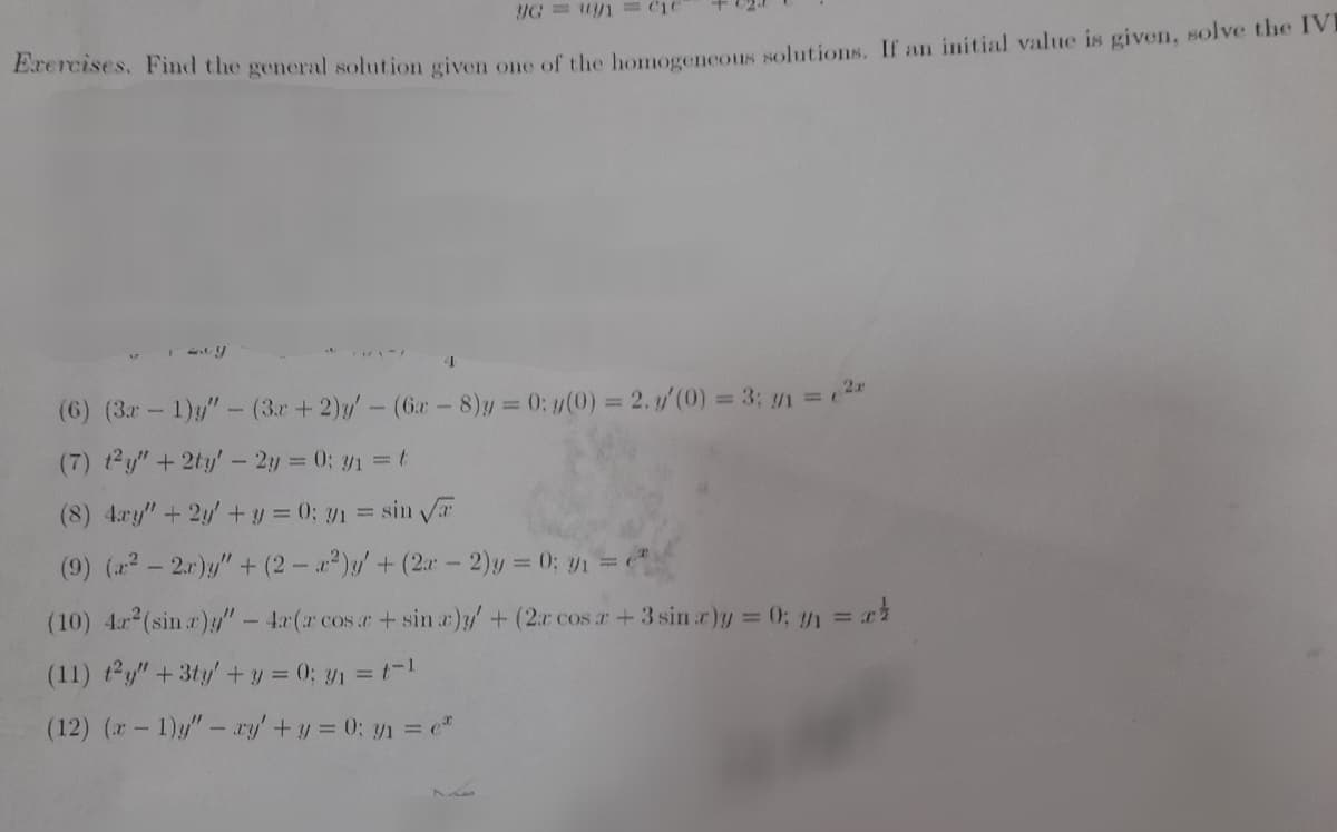 Erercises, Find the general solution given one of the houorencous solutions. If an initial value is given, solve the IVE
(6) (3r-1)"- (3r+2)y-(6r - 8)y =
3D0: y(0) = 2. y/(0) = 3; 1 =2
(7) t2y"+2ty'- 2y 0; y1=t
(8) 4.ry"+2y'+ y = 0; y1 = sin a
(9) (2- 2.r)y"+ (2- a)/+(2a-2)y = 0; y1 =
(10) 4 (sin r)/" - 4r(r cos r+sin r)y/ +(2r cos r+3 sin r)y = 0; y1 = ri
(11) ty" + 3ty + y = 0; y1 =1
(12) (- 1)y"-ry +y = 0; y1 = "
