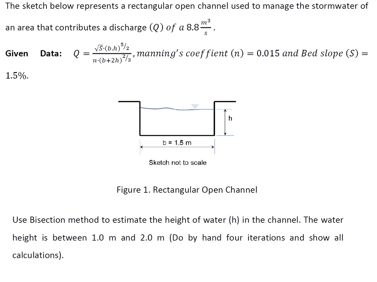 The sketch below represents a rectangular open channel used to manage the stormwater of
m³
an area that contributes a discharge (Q) of a 8.8-
Given Data:
1.5%.
Q
=
√S.(b.h) 5/2
n.(b+2h)²/3'
S
manning's coeffient (n) = 0.015 and Bed slope (S)
b = 1.5 m
Sketch not to scale
h
Figure 1. Rectangular Open Channel
Use Bisection method to estimate the height of water (h) in the channel. The water
height is between 1.0 m and 2.0 m (Do by hand four iterations and show all
calculations).
=