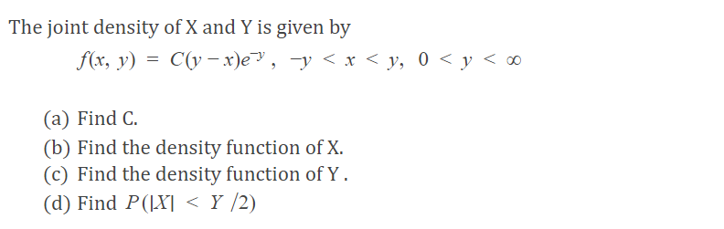 The joint density of X and Y is given by
f(x, y) = C(y –- x)e, -y < x < y, 0 < y < ∞
(a) Find C.
(b) Find the density function of X.
(c) Find the density function of Y .
(d) Find P(|X] < Y /2)
