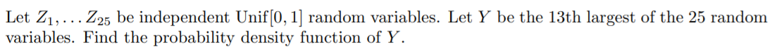 Let Z1,... Z25 be independent Unif[0, 1] random variables. Let Y be the 13th largest of the 25 random
variables. Find the probability density function of Y.
