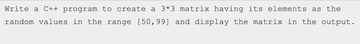 Write a C++ program to create a 3*3 matrix having its elements as the
random values in the range [50,99] and display the matrix in the output.
