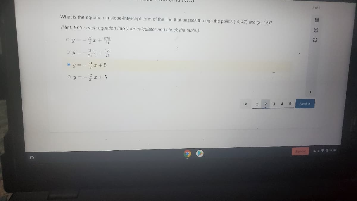 2 of 5
What is the equation in slope-intercept form of the line that passes through the points (-4, 47) and (2, -16)?
(Hint: Enter each equation into your calculator and check the table.)
979
O y = -
21
979
O y =
21
O y = - 21 r + 5
O y = - r + 5
1
3 4 5
Next
Sign out
INTL 0 11:07
