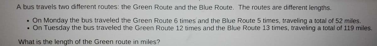 A bus travels two different routes: the Green Route and the Blue Route. The routes are different lengths.
• On Monday the bus traveled the Green Route 6 times and the Blue Route 5 times, traveling a total of 52 miles.
On Tuesday the bus traveled the Green Route 12 times and the Blue Route 13 times, traveling a total of 119 miles.
What is the length of the Green route in miles?
