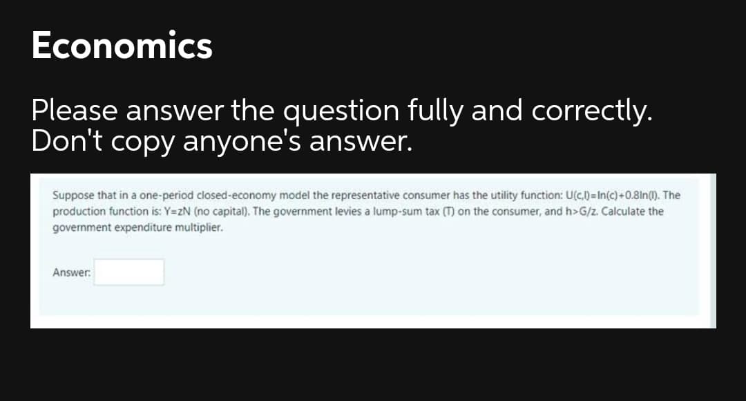 Economics
Please answer the question fully and correctly.
Don't copy anyone's answer.
Suppose that in a one-period closed-economy model the representative consumer has the utility function: U(c.)=In(c)+0.81n(1). The
production function is: Y=zN (no capital). The government levies a lump-sum tax (T) on the consumer, and h>G/z. Calculate the
government expenditure multiplier.
Answer:
