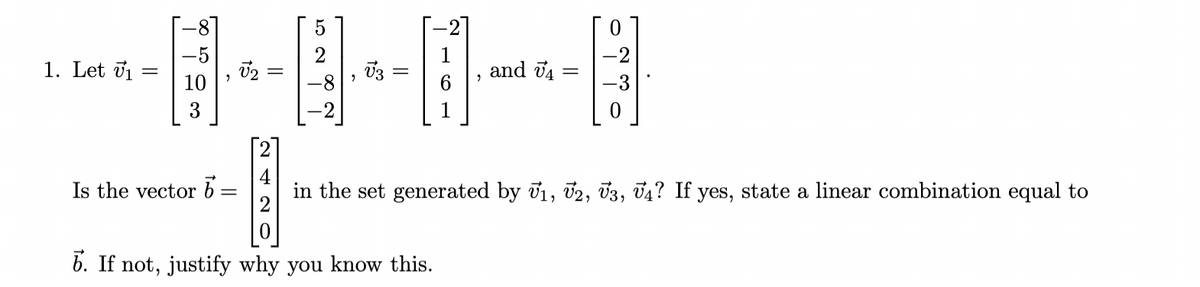 --00-0
=
1. Let ₁
=
and 4 =
Is the vector b=
1₁
in the set generated by V1, V2, V3, V4? If yes, state a linear combination equal to
6. If not, justify why you know this.