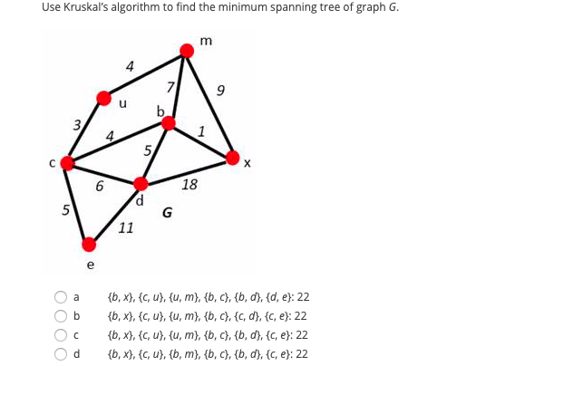 Use Kruskal's algorithm to find the minimum spanning tree of graph G.
m
4
b.
1
5
6.
18
G
11
e
{b, x}, {C, u}, {u, m}, {b, c}, {b, d}, {d, e}: 22
{b, x}, {C, u}, {u, m}, {b, c}, {c, d}, {c, e}: 22
{b, x}, {c, u}, {u, m}, {b, c}, {b, d}, {c, e}: 22
{b, x}, {C, u}, {b, m}, {b, c), {b, d), {c, e}: 22
a
b
d
3.
OOOO
