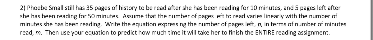 2) Phoebe Small still has 35 pages of history to be read after she has been reading for 10 minutes, and 5 pages left after
she has been reading for 50 minutes. Assume that the number of pages left to read varies linearly with the number of
minutes she has been reading. Write the equation expressing the number of pages left, p, in terms of number of minutes
read, m. Then use your equation to predict how much time it will take her to finish the ENTIRE reading assignment.