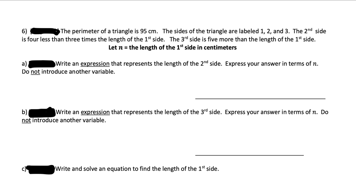 6)
The perimeter of a triangle is 95 cm. The sides of the triangle are labeled 1, 2, and 3. The 2nd side
is four less than three times the length of the 1st side. The 3rd side is five more than the length of the 1st side.
Let n = the length of the 1st side in centimeters
a)
Write an expression that represents the length of the 2nd side. Express your answer in terms of n.
Do not introduce another variable.
b)
Write an expression that represents the length of the 3rd side. Express your answer in terms of n. Do
not introduce another variable.
c)
Write and solve an equation to find the length of the 1st side.