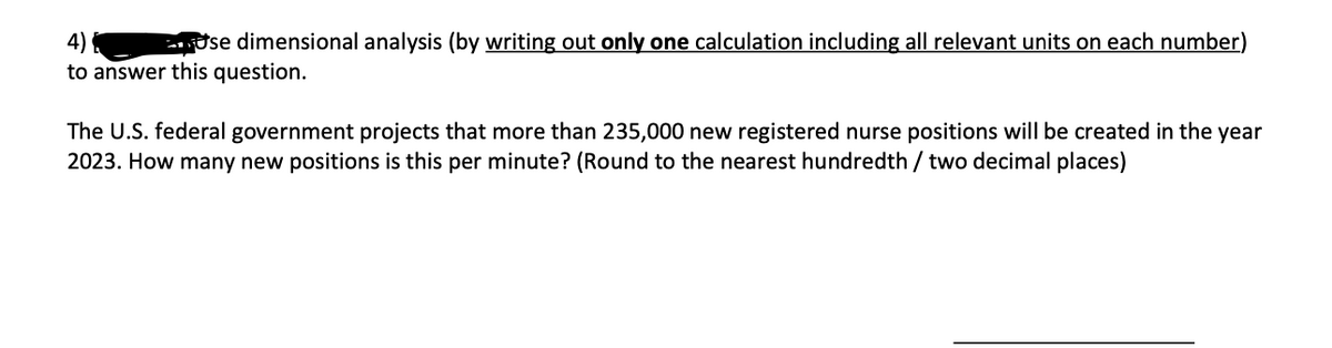 se dimensional analysis (by writing out only one calculation including all relevant units on each number)
to answer this question.
The U.S. federal government projects that more than 235,000 new registered nurse positions will be created in the year
2023. How many new positions is this per minute? (Round to the nearest hundredth / two decimal places)