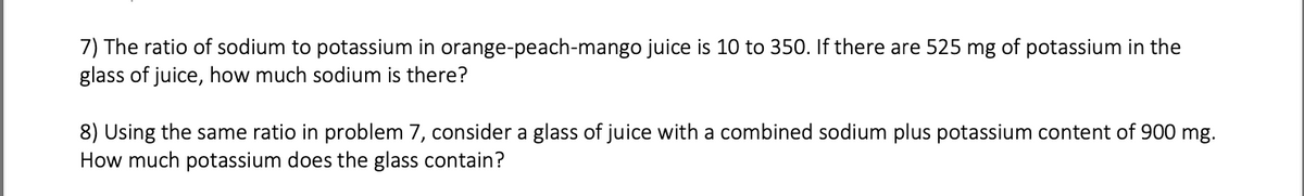 **Problem 7:** The ratio of sodium to potassium in orange-peach-mango juice is 10 to 350. If there are 525 mg of potassium in the glass of juice, how much sodium is there?

**Problem 8:** Using the same ratio in Problem 7, consider a glass of juice with a combined sodium plus potassium content of 900 mg. How much potassium does the glass contain?