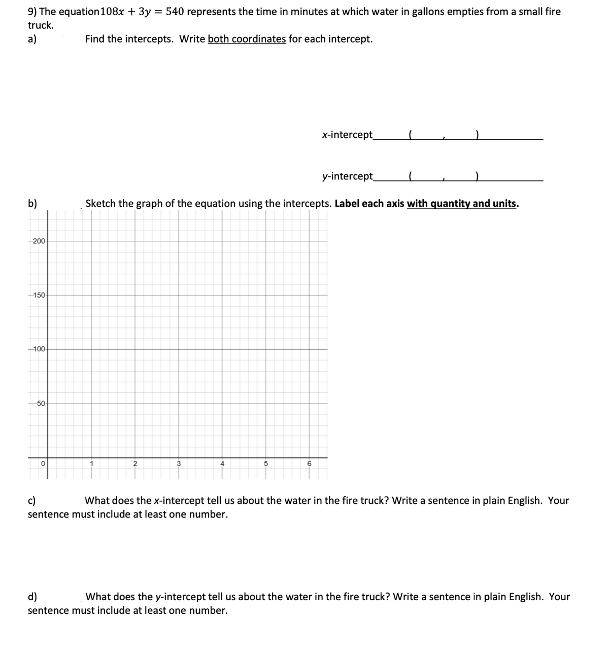 9) The equation 108x + 3y = 540 represents the time in minutes at which water in gallons empties from a small fire
truck.
a)
Find the intercepts. Write both coordinates for each intercept.
b)
-200
-150-
-100
-50-
0
2
Sketch the graph of the equation using the intercepts. Label each axis with quantity and units.
3
4
5
x-intercept
6
y-intercept
c)
What does the x-intercept tell us about the water in the fire truck? Write a sentence in plain English. Your
sentence must include at least one number.
d)
What does the y-intercept tell us about the water in the fire truck? Write a sentence in plain English. Your
sentence must include at least one number.