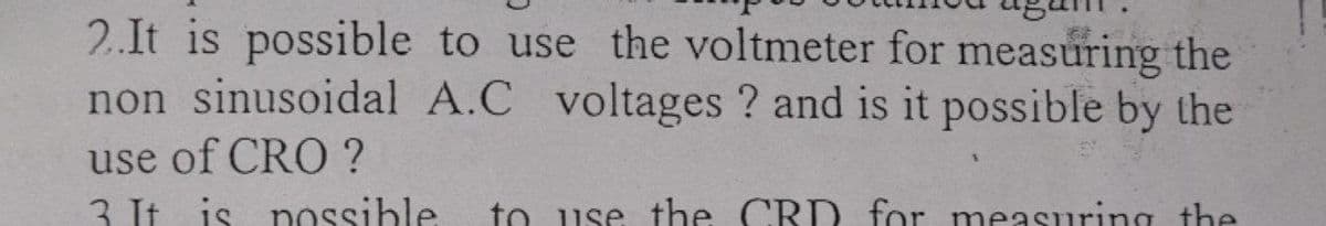 2.It is possible to use the voltmeter for measuring the
non sinusoidal A.C voltages ? and is it possible by the
use of CRO ?
3 It is nossible
to use the CRD for measuring the
