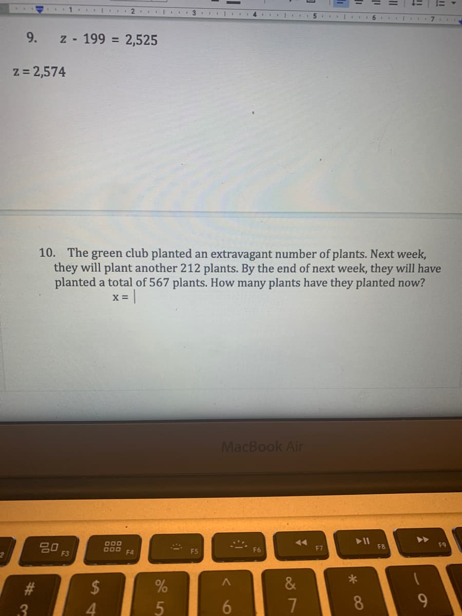 1.. 2
3 I 4 III
5 . 6 II I
9.
z - 199 = 2,525
z = 2,574
10. The green club planted an extravagant number of plants. Next week,
they will plant another 212 plants. By the end of next week, they will have
planted a total of 567 plants. How many plants have they planted now?
x =|
MacBook Air
>>
O00
吕0
F3
F7
F8
O00
F4
F6
&
2$
4
#3
.3
6.
8
