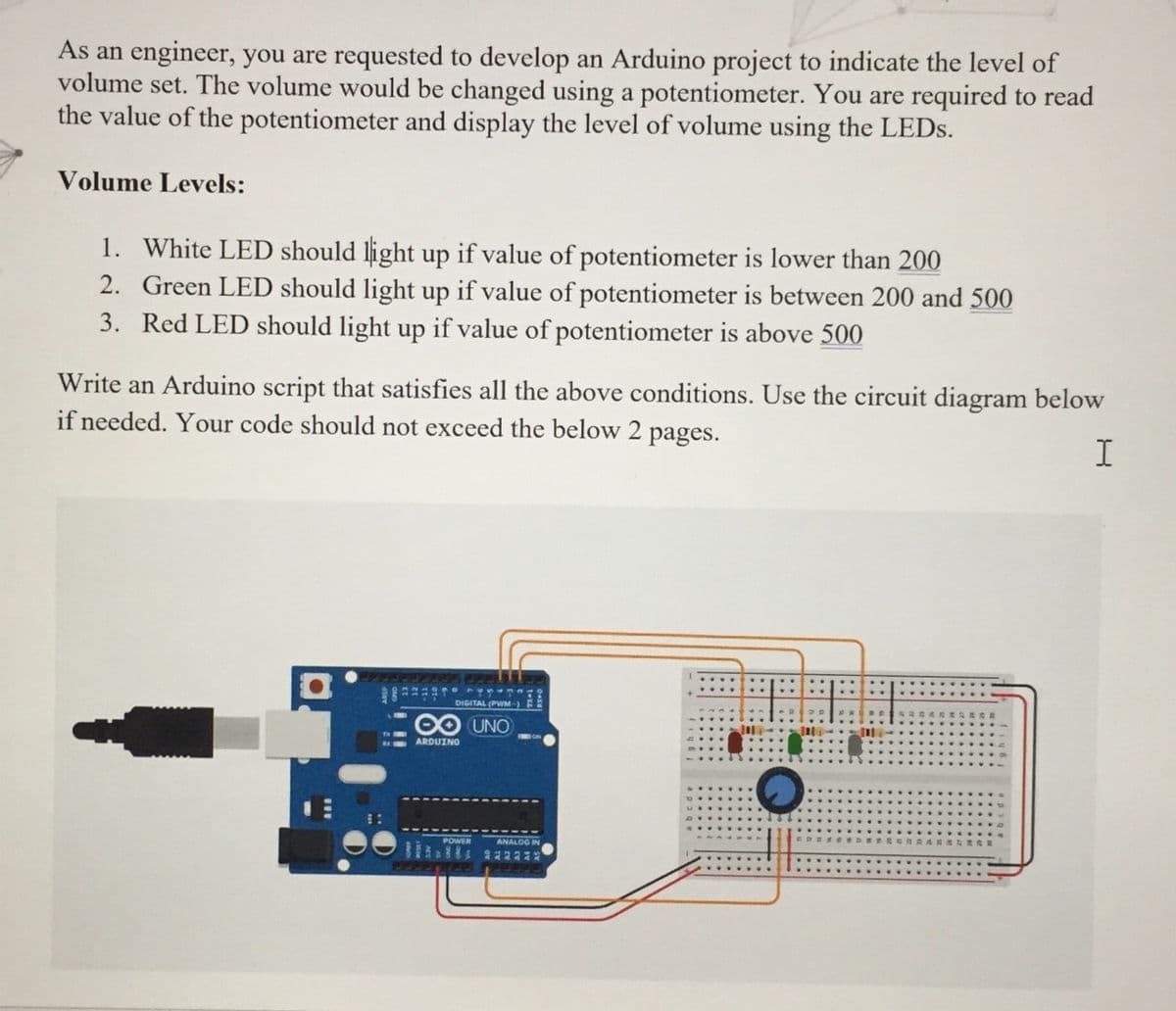 As an engineer, you are requested to develop an Arduino project to indicate the level of
volume set. The volume would be changed using a potentiometer. You are required to read
the value of the potentiometer and display the level of volume using the LEDS.
Volume Levels:
1. White LED should light up if value of potentiometer is lower than 200
2. Green LED should light up if value of potentiometer is between 200 and 500
3. Red LED should light up if value of potentiometer is above 500
Write an Arduino script that satisfies all the above conditions. Use the circuit diagram below
if needed. Your code should not exceed the below 2
pages.
DIGITAL (PWM-)
1. UNO
ARDUINO
POWER
ANALOG IN
