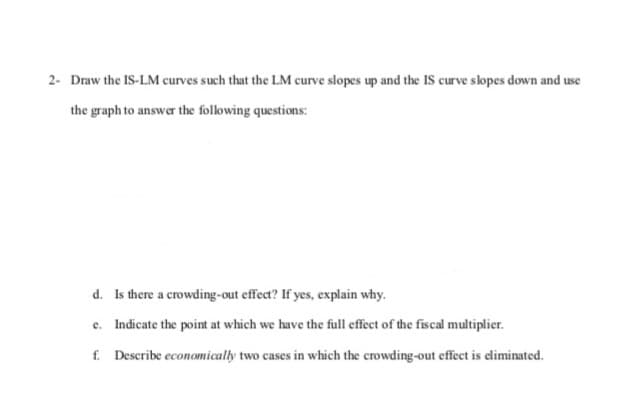 2- Draw the IS-LM curves such that the LM curve slopes up and the IS curve slopes down and use
the graph to answer the following questions:
d. Is there a crowding-out effect? If yes, explain why.
e. Indicate the point at which we have the full effect of the fiscal multiplier.
f. Describe economically two cases in which the crowding-out effect is climinated.
