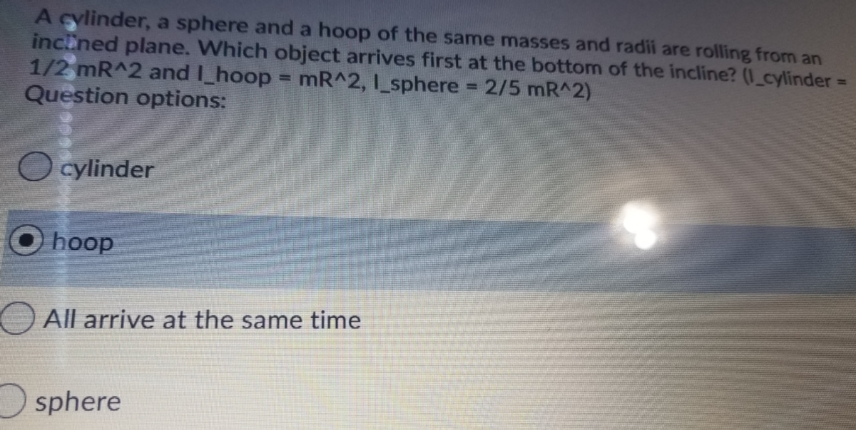 A cylinder, a sphere and a hoop of the same masses and radii are rolling from an
inclined plane. Which object arrives first at the bottom of the incline? (I_cylinder=
1/2 mR^2 and I_hoop = mR^2, 1_sphere 2/5 mR^2)
Question options:
%3D
!!
%3D
O cylinder
hoop
All arrive at the same time
sphere
