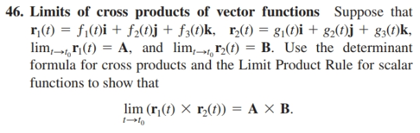 46. Limits of cross products of vector functions Suppose that
r;(t) = f1(t)i + f2(f)j+ f3(t)k, r,(t) = g1(t)i + g2(t)j + g3(t)k,
lim,, r;(t) = A, and lim,>1, F2(t) = B. Use the determinant
formula for cross products and the Limit Product Rule for scalar
functions to show that
lim (r,(t) × r,(t)) = A × B.
