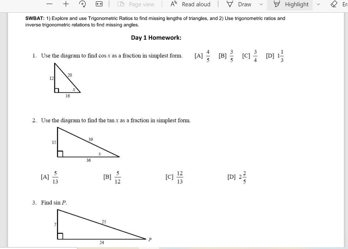 (D Page view
A Read aloud V Draw
9 Highlight
Er:
SWBAT: 1) Explore and use Trigonometric Ratios to find missing lengths of triangles, and 2) Use trigonometric ratios and
inverse trigonometric relations to find missing angles.
Day 1 Homework:
[A] B C D]
1. Use the diagram to find cos x as a fraction in simplest form.
[B]
20
12
16
2. Use the diagram to find the tan x as a fraction in simplest form.
39
15
36
[A]
13
3. Find sin P.
25
24
