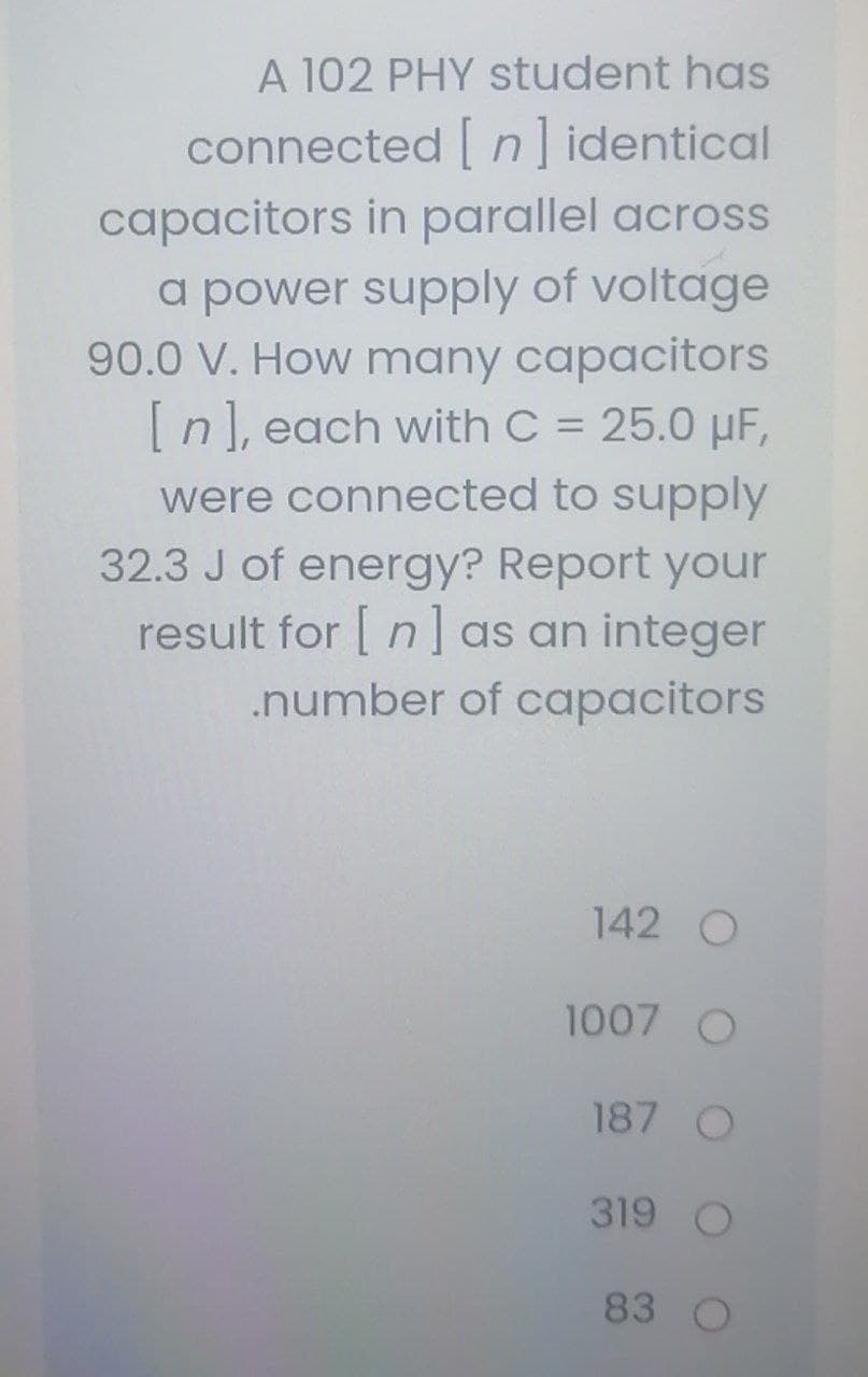 A 102 PHY student has
connected [ n] identical
capacitors in parallel across
a power supply of voltage
90.0 V. How many capacitors
[n], each with C = 25.0 µF,
%D
were connected to supply
32.3 J of energy? Report your
result for [ n] as an integer
.number of capacitors
142 O
1007 O
187 O
319 O
83
