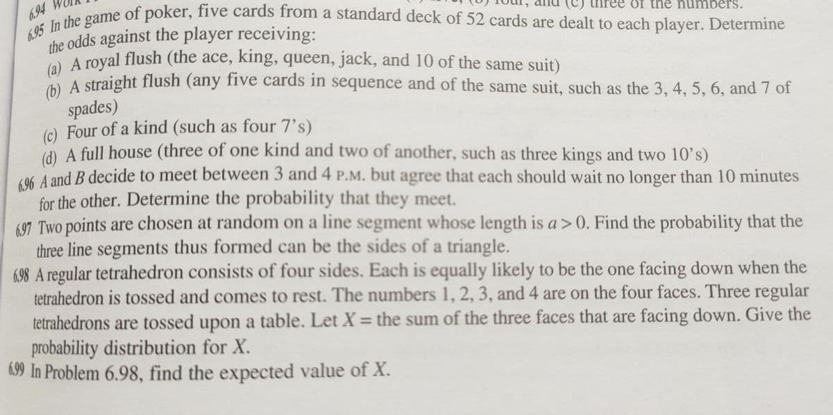 6.94
6.95 In the game of poker, five cards from a standard deck of 52 cards are dealt to each player. Determine
the odds against the player receiving:
of the numbers.
(a) A royal flush (the ace, king, queen, jack, and 10 of the same suit)
(b) A straight flush (any five cards in sequence and of the same suit, such as the 3, 4, 5, 6, and 7 of
spades)
(c) Four of a kind (such as four 7's)
(d) A full house (three of one kind and two of another, such as three kings and two 10's)
696 A and B decide to meet between 3 and 4 P.M. but agree that each should wait no longer than 10 minutes
for the other. Determine the probability that they meet.
697 Two points are chosen at random on a line segment whose length is a>0. Find the probability that the
three line segments thus formed can be the sides of a triangle.
6.98 A regular tetrahedron consists of four sides. Each is equally likely to be the one facing down when the
tetrahedron is tossed and comes to rest. The numbers 1, 2, 3, and 4 are on the four faces. Three regular
tetrahedrons are tossed upon a table. Let X = the sum of the three faces that are facing down. Give the
probability distribution for X.
6.99 In Problem 6.98, find the expected value of X.