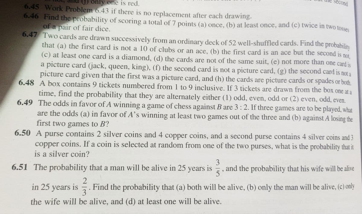 only one is red.
6.45 Work Problem 6.43 if there is no replacement after each drawing.
6.46 Find the probability of scoring a total of 7 points (a) once, (b) at least once, and (c) twice in two tosses
of a pair of fair dice.
6.47 Two cards are drawn successively from an ordinary deck of 52 well-shuffled cards. Find the probability
that (a) the first card is not a 10 of clubs or an ace, (b) the first card is an ace but the second is not.
(c) at least one card is a diamond, (d) the cards are not of the same suit, (e) not more than one card is
a picture card (jack, queen, king), (f) the second card is not a picture card, (g) the second card is not a
picture card given that the first was a picture card, and (h) the cards are picture cards or spades or both.
6.48 A box contains 9 tickets numbered from 1 to 9 inclusive. If 3 tickets are drawn from the box one at a
time, find the probability that they are alternately either (1) odd, even, odd or (2) even, odd, even.
6.49 The odds in favor of A winning a game of chess against B are 3:2. If three games are to be played, what
are the odds (a) in favor of A's winning at least two games out of the three and (b) against A losing the
first two games to B?
6.50 A purse contains 2 silver coins and 4 copper coins, and a second purse contains 4 silver coins and 3
copper coins. If a coin is selected at random from one of the two purses, what is the probability that it
is a silver coin?
second
3
6.51 The probability that a man will be alive in 25 years is and the probability that his wife will be alive
5
in 25 years is
2
-
3
the wife will be alive, and (d) at least one will be alive.
Find the probability that (a) both will be alive, (b) only the man will be alive, (c) only