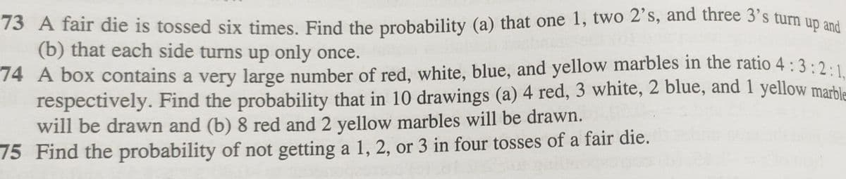 73 A fair die is tossed six times. Find the probability (a) that one 1, two 2's, and three 3's turn up and
(b) that each side turns up only once.
:2:1,
74 A box contains a very large number of red, white, blue, and yellow marbles in the ratio 4 : 3:2
respectively. Find the probability that in 10 drawings (a) 4 red, 3 white, 2 blue, and 1 yellow marble
will be drawn and (b) 8 red and 2 yellow marbles will be drawn.
75 Find the probability of not getting a 1, 2, or 3 in four tosses of a fair die.