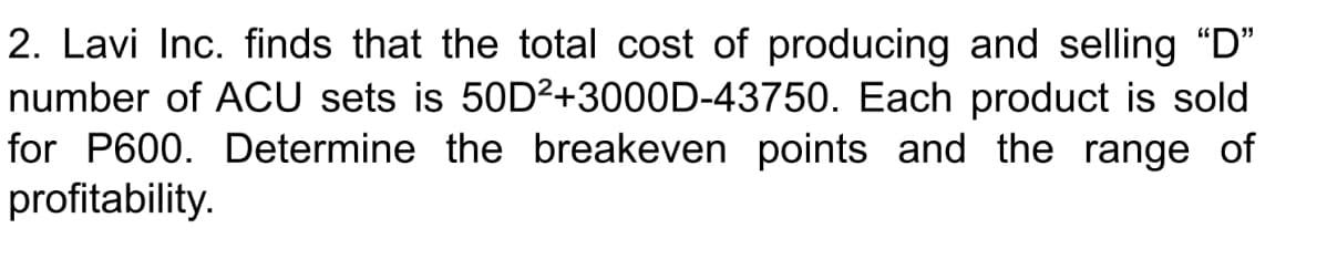 2. Lavi Inc. finds that the total cost of producing and selling "D"
number of ACU sets is 50D²+3000D-43750. Each product is sold
for P600. Determine the breakeven points and the range of
profitability.