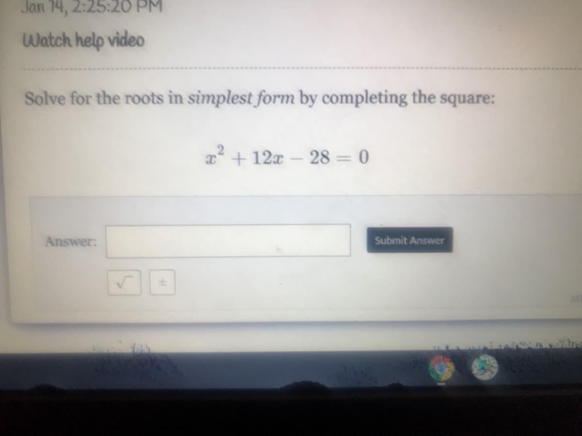 Jan 14, 2:25:20 PM
Watch help video
Solve for the roots in simplest form by completing the square:
a + 12x – 28 = 0
Answer:
Submit Answer
