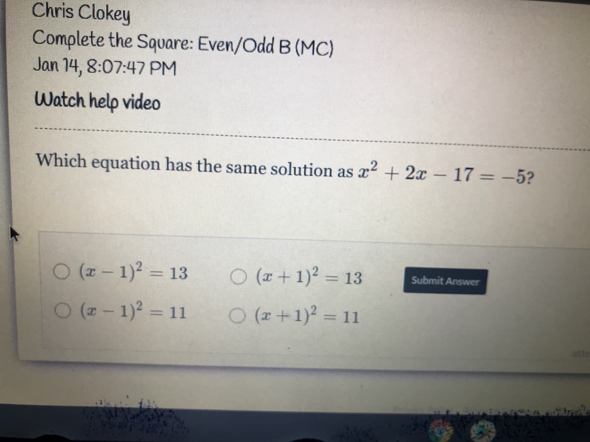 Chris Clokey
Complete the Square: Even/Odd B (MC)
Jan 14, 8:07:47PM
Watch help video
Which equation has the same solution as 2 + 2x – 17 = -5?
O (z- 1)2 = 13
O (r + 1)2 = 13
%3D
Submit Answer
%3D
O (2- 1)2 = 11
O (x+1)2 = 11
%3D
atte
