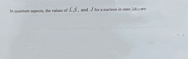 In quantum aspects, the values of L,S, and J for a nucleon in state 2d32 are: