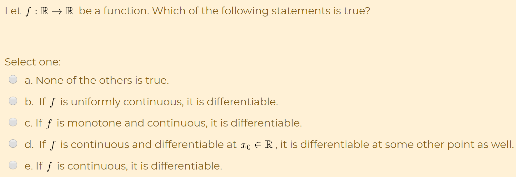 Let f : R → R be a function. Which of the following statements is true?
Select one:
a. None of the others is true.
b. If ƒ is uniformly continuous, it is differentiable.
c. If f is monotone and continuous, it is differentiable.
d. If f is continuous and differentiable at xo E R , it is differentiable at some other point as wel.
e. If f is continuous, it is differentiable.
