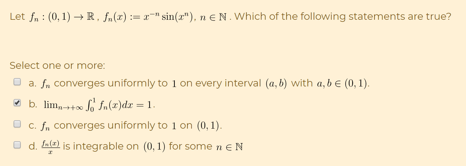 Let fn : (0,1) → R , f„(x) := x¯" sin(x"), n E N . Which of the following statements are true?
Select one or more:
a. fn converges uniformly to 1 on every interval (a, b) with a, b e (0, 1).
O b. lim,-++∞ S fn(x)dx = 1.
%3D
C. fn converges uniformly to 1 on (0, 1).
d. In(@) is integrable on (0,1) for some n E N
