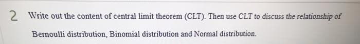 2 Write out the content of central limit theorem (CLT). Then use CLT to discuss the relationship of
Bernoulli distribution, Binomial distribution and Normal distribution.
