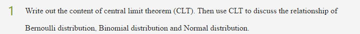 1 Write out the content of central limit theorem (CLT). Then use CLT to discuss the relationship of
Bernoulli distribution, Binomial distribution and Normal distribution.
